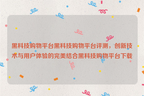 黑科技购物平台黑科技购物平台评测，创新技术与用户体验的完美结合黑科技购物平台下载