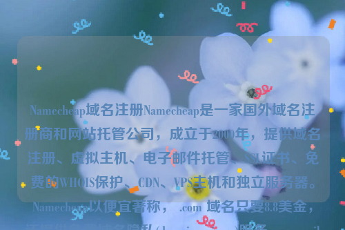 Namecheap域名注册Namecheap是一家国外域名注册商和网站托管公司，成立于2000年，提供域名注册、虚拟主机、电子邮件托管、SSL证书、免费的WHOIS保护、CDN、VPS主机和独立服务器。Namecheap以便宜著称， .com 域名只要8.8美金，还提供免费域名隐私(domain privacy)服务。namesilo域名注册