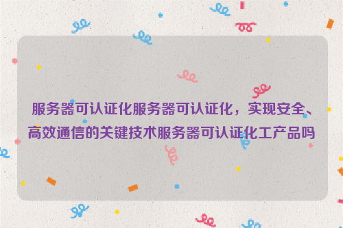 服务器可认证化服务器可认证化，实现安全、高效通信的关键技术服务器可认证化工产品吗