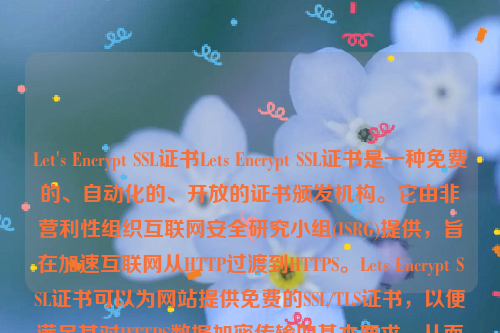 Let's Encrypt SSL证书Lets Encrypt SSL证书是一种免费的、自动化的、开放的证书颁发机构。它由非营利性组织互联网安全研究小组(ISRG)提供，旨在加速互联网从HTTP过渡到HTTPS。Lets Encrypt SSL证书可以为网站提供免费的SSL/TLS证书，以便满足其对HTTPS数据加密传输的基本要求，从而提高数据传输的安全性 。let’s encrypt 证书