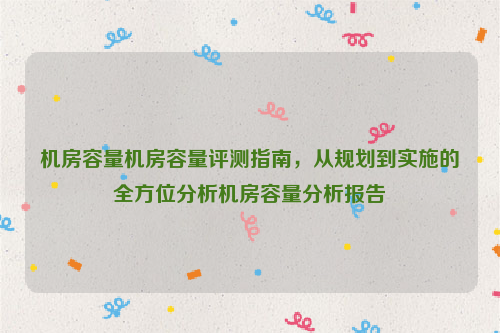 机房容量机房容量评测指南，从规划到实施的全方位分析机房容量分析报告