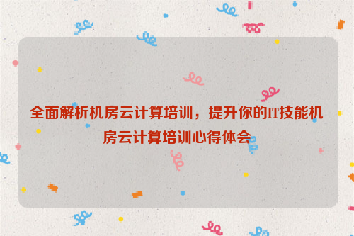 全面解析机房云计算培训，提升你的IT技能机房云计算培训心得体会