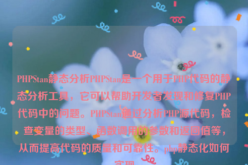 PHPStan静态分析PHPStan是一个用于PHP代码的静态分析工具，它可以帮助开发者发现和修复PHP代码中的问题。PHPStan通过分析PHP源代码，检查变量的类型、函数调用的参数和返回值等，从而提高代码的质量和可靠性。php静态化如何实现