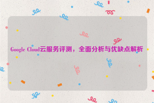 Google Cloud云服务评测，全面分析与优缺点解析