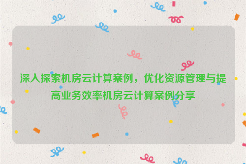 深入探索机房云计算案例，优化资源管理与提高业务效率机房云计算案例分享