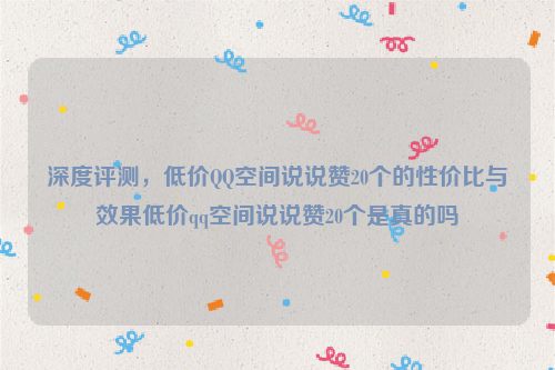 深度评测，低价QQ空间说说赞20个的性价比与效果低价qq空间说说赞20个是真的吗