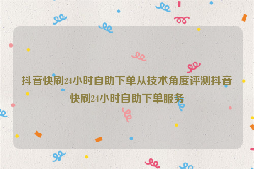 抖音快刷24小时自助下单从技术角度评测抖音快刷24小时自助下单服务