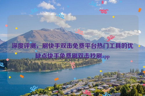 深度评测，刷快手双击免费平台热门工具的优缺点快手免费刷双击秒刷app