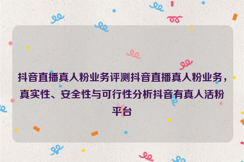 抖音直播真人粉业务评测抖音直播真人粉业务，真实性、安全性与可行性分析抖音有真人活粉平台