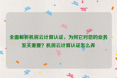 全面解析机房云计算认证，为何它对您的业务至关重要？机房云计算认证怎么弄