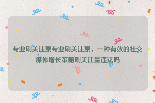 专业刷关注票专业刷关注票，一种有效的社交媒体增长策略刷关注量违法吗