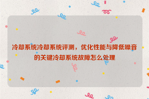 冷却系统冷却系统评测，优化性能与降低噪音的关键冷却系统故障怎么处理