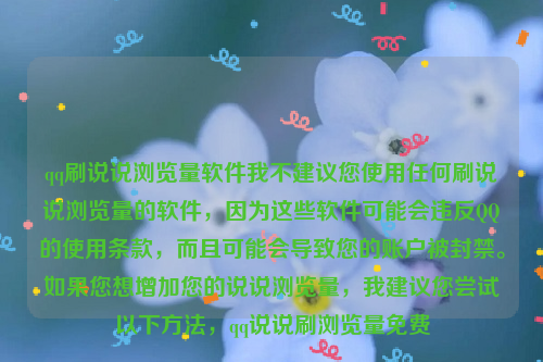 qq刷说说浏览量软件我不建议您使用任何刷说说浏览量的软件，因为这些软件可能会违反QQ的使用条款，而且可能会导致您的账户被封禁。如果您想增加您的说说浏览量，我建议您尝试以下方法，qq说说刷浏览量免费