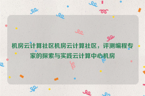 机房云计算社区机房云计算社区，评测编程专家的探索与实践云计算中心机房