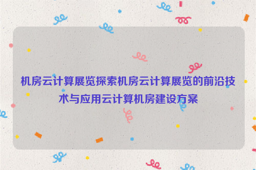 机房云计算展览探索机房云计算展览的前沿技术与应用云计算机房建设方案