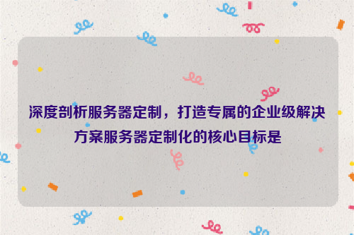 深度剖析服务器定制，打造专属的企业级解决方案服务器定制化的核心目标是