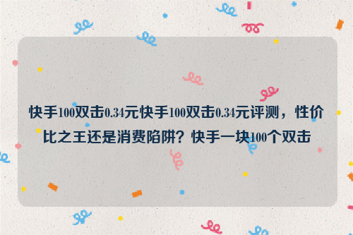 快手100双击0.34元快手100双击0.34元评测，性价比之王还是消费陷阱？快手一块100个双击