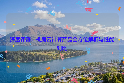 深度评测，机房云计算产品全方位解析与性能对比