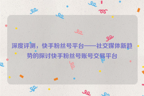 深度评测，快手粉丝号平台——社交媒体新趋势的探讨快手粉丝号账号交易平台