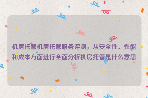 机房托管机房托管服务评测，从安全性、性能和成本方面进行全面分析机房托管是什么意思