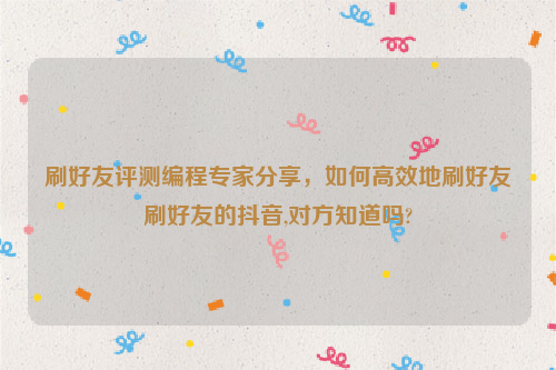 刷好友评测编程专家分享，如何高效地刷好友刷好友的抖音,对方知道吗?