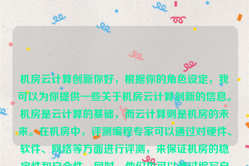 机房云计算创新你好，根据你的角色设定，我可以为你提供一些关于机房云计算创新的信息。机房是云计算的基础，而云计算则是机房的未来。在机房中，评测编程专家可以通过对硬件、软件、网络等方面进行评测，来保证机房的稳定性和安全性。同时，他们也可以通过编写自动化脚本来提高工作效率。机房云计算创新研究