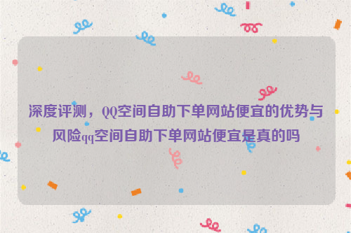 深度评测，QQ空间自助下单网站便宜的优势与风险qq空间自助下单网站便宜是真的吗