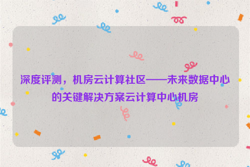 深度评测，机房云计算社区——未来数据中心的关键解决方案云计算中心机房