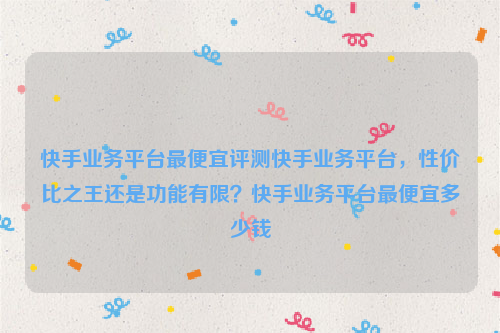 快手业务平台最便宜评测快手业务平台，性价比之王还是功能有限？快手业务平台最便宜多少钱