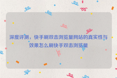 深度评测，快手刷双击浏览量网站的真实性与效果怎么刷快手双击浏览量