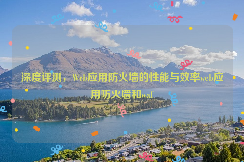 深度评测，Web应用防火墙的性能与效率web应用防火墙和waf