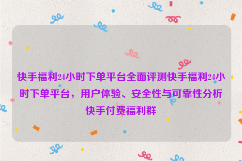 快手福利24小时下单平台全面评测快手福利24小时下单平台，用户体验、安全性与可靠性分析快手付费福利群