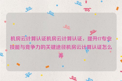 机房云计算认证机房云计算认证，提升IT专业技能与竞争力的关键途径机房云计算认证怎么弄