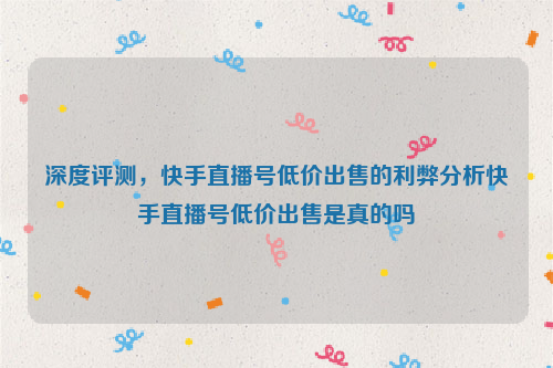 深度评测，快手直播号低价出售的利弊分析快手直播号低价出售是真的吗