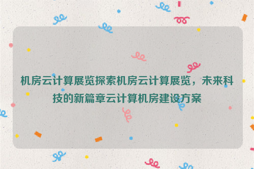 机房云计算展览探索机房云计算展览，未来科技的新篇章云计算机房建设方案