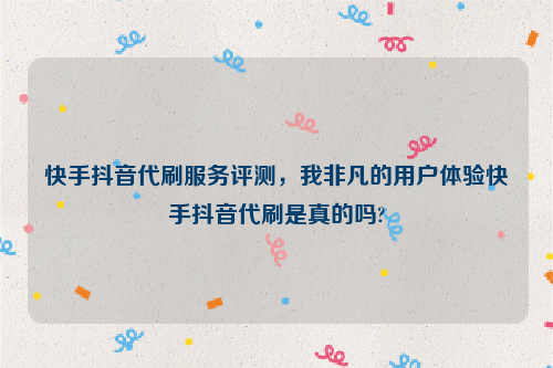 快手抖音代刷服务评测，我非凡的用户体验快手抖音代刷是真的吗?