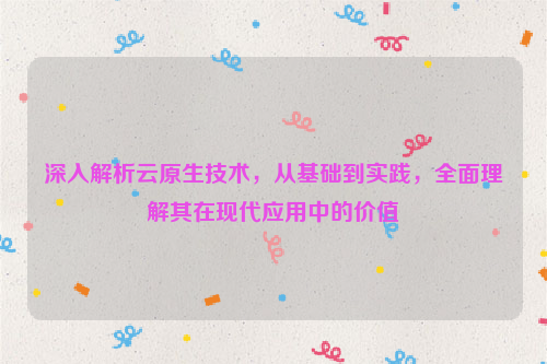 深入解析云原生技术，从基础到实践，全面理解其在现代应用中的价值