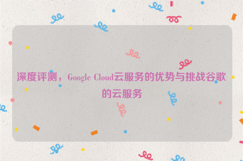 深度评测，Google Cloud云服务的优势与挑战谷歌的云服务