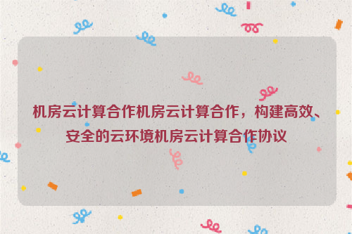 机房云计算合作机房云计算合作，构建高效、安全的云环境机房云计算合作协议