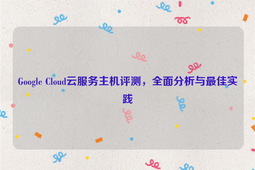 Google Cloud云服务主机评测，全面分析与最佳实践