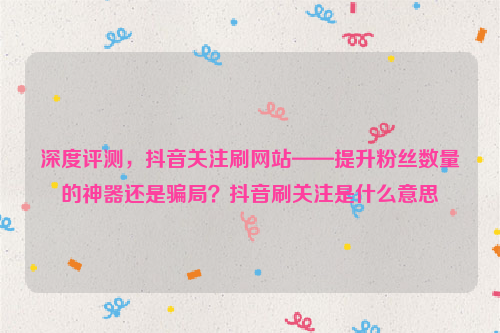 深度评测，抖音关注刷网站——提升粉丝数量的神器还是骗局？抖音刷关注是什么意思