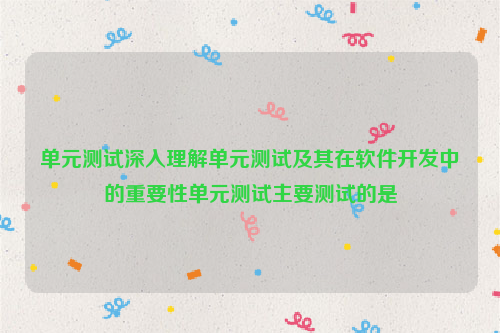 单元测试深入理解单元测试及其在软件开发中的重要性单元测试主要测试的是