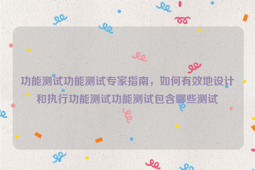 功能测试功能测试专家指南，如何有效地设计和执行功能测试功能测试包含哪些测试