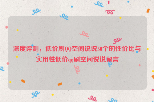 深度评测，低价刷QQ空间说说50个的性价比与实用性低价qq刷空间说说留言