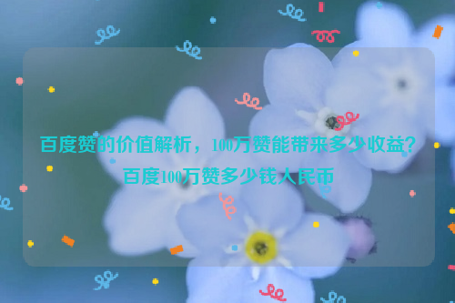 百度赞的价值解析，100万赞能带来多少收益？百度100万赞多少钱人民币