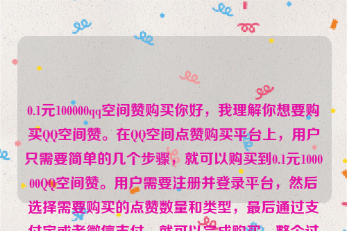 0.1元100000qq空间赞购买你好，我理解你想要购买QQ空间赞。在QQ空间点赞购买平台上，用户只需要简单的几个步骤，就可以购买到0.1元100000QQ空间赞。用户需要注册并登录平台，然后选择需要购买的点赞数量和类型，最后通过支付宝或者微信支付，就可以完成购买。整个过程简单快捷，无需任何技术知识 。