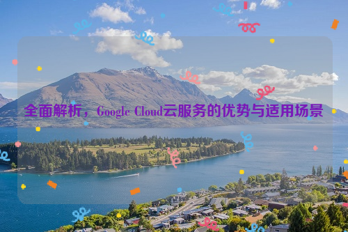 全面解析，Google Cloud云服务的优势与适用场景