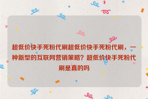 超低价快手死粉代刷超低价快手死粉代刷，一种新型的互联网营销策略？超低价快手死粉代刷是真的吗