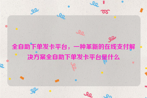 全自助下单发卡平台，一种革新的在线支付解决方案全自助下单发卡平台是什么