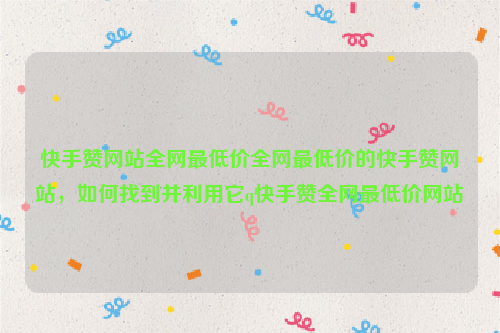 快手赞网站全网最低价全网最低价的快手赞网站，如何找到并利用它q快手赞全网最低价网站